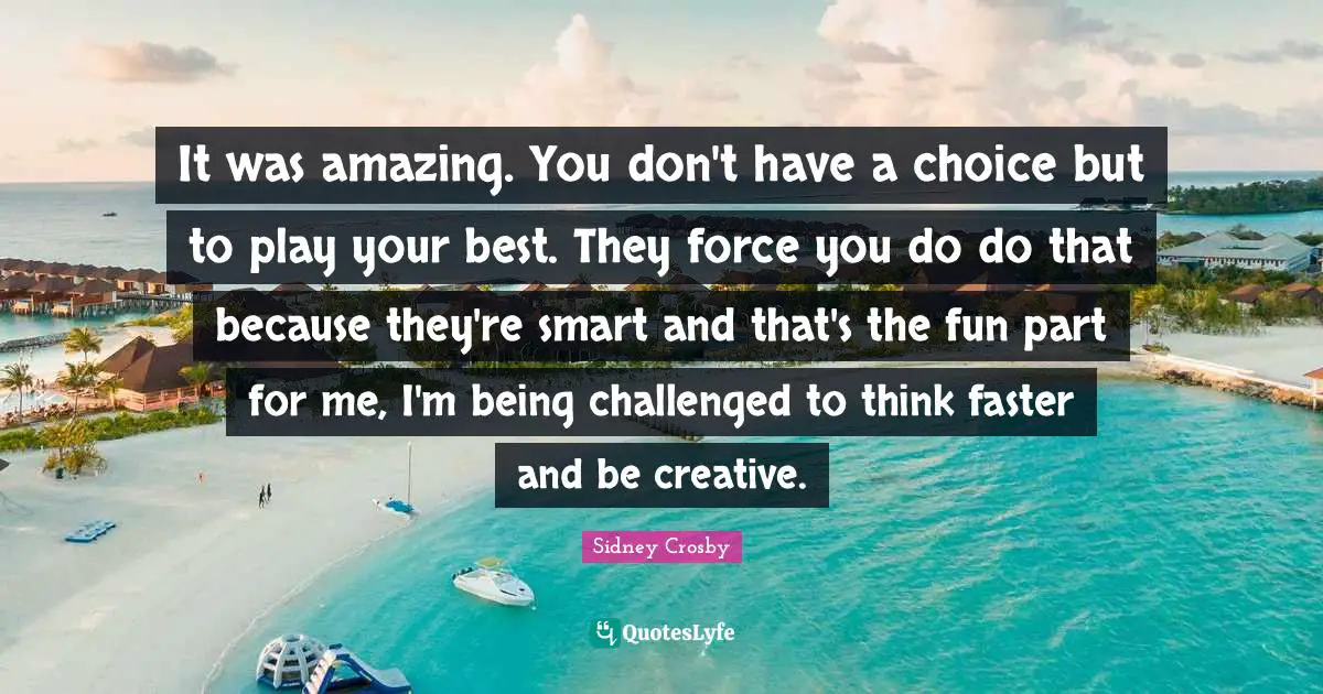 It was amazing. You don't have a choice but to play your best. They force you do do that because they're smart and that's the fun part for me, I'm being challenged to think faster and be creative.