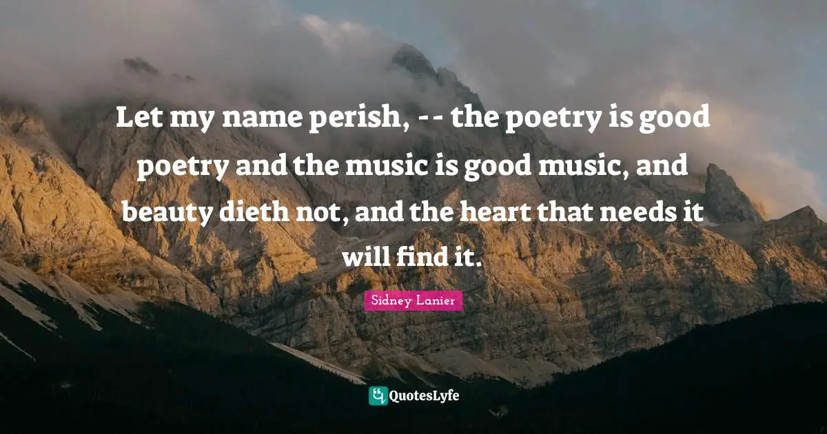 Let my name perish, -- the poetry is good poetry and the music is good music, and beauty dieth not, and the heart that needs it will find it.