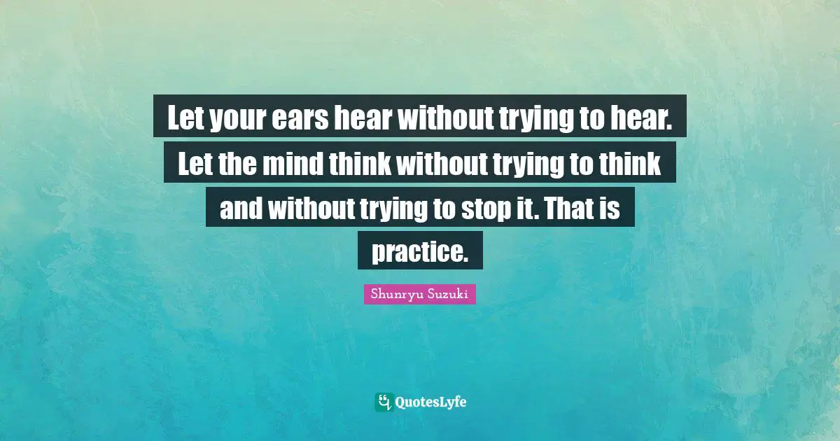Let your ears hear without trying to hear. Let the mind think without trying to think and without trying to stop it. That is practice.