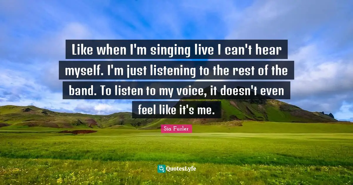 Like when I'm singing live I can't hear myself. I'm just listening to the rest of the band. To listen to my voice, it doesn't even feel like it's me.