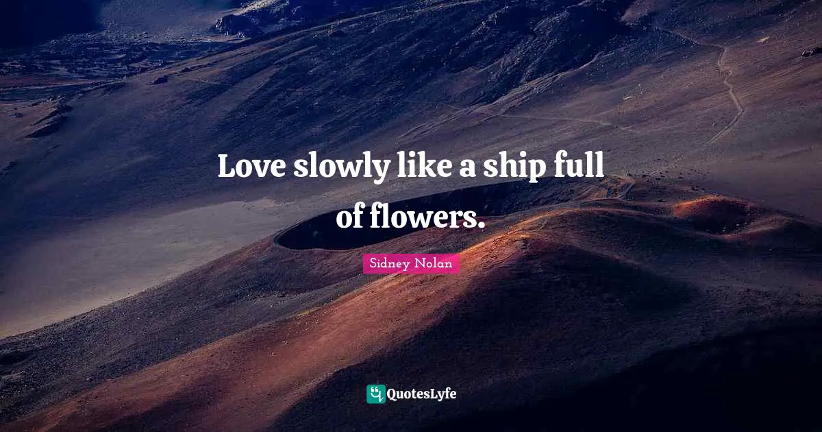 Love slowly like a ship full of flowers.