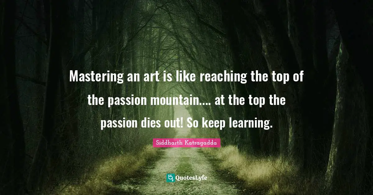 Mastering an art is like reaching the top of the passion mountain.... at the top the passion dies out! So keep learning.