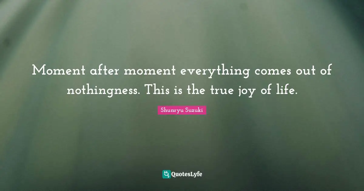 Nothingness Quotes: "Moment after moment everything comes out of nothingness. This is the true joy of life."