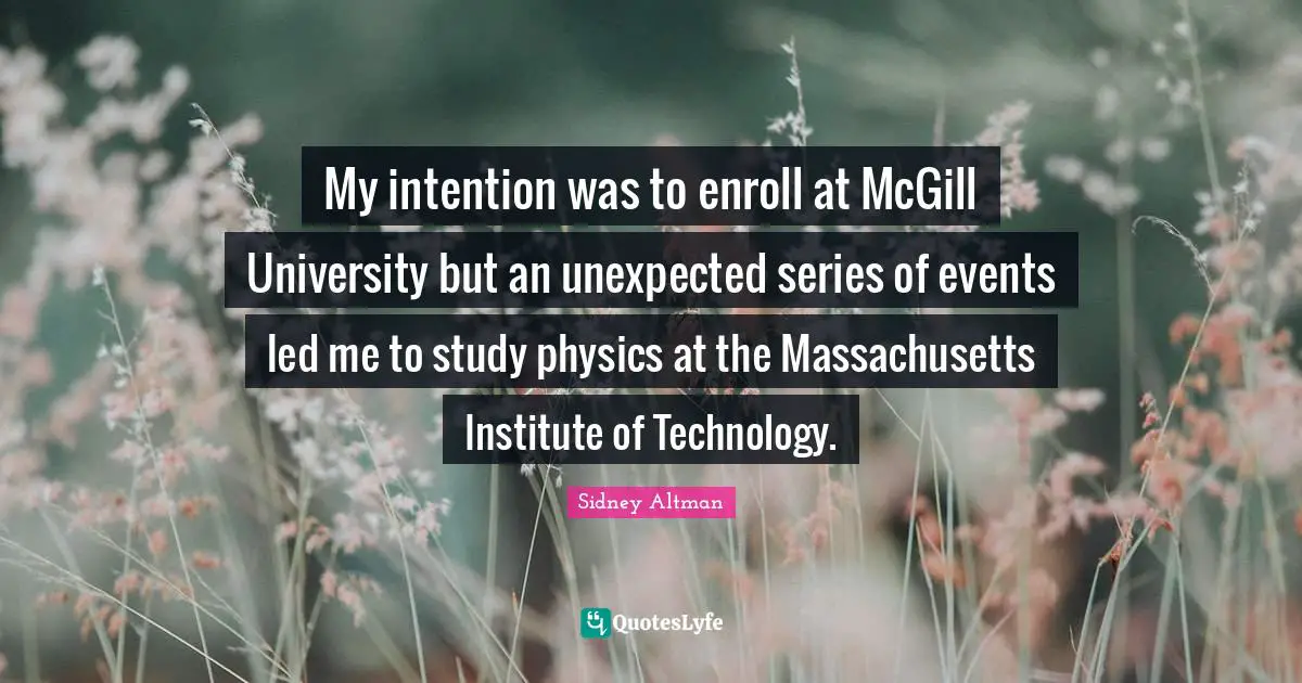 Sidney Altman Quotes: "My intention was to enroll at McGill University but an unexpected series of events led me to study physics at the Massachusetts Institute of Technology."