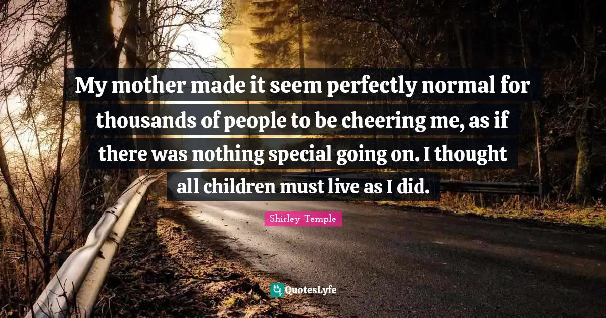 My mother made it seem perfectly normal for thousands of people to be cheering me, as if there was nothing special going on. I thought all children must live as I did.