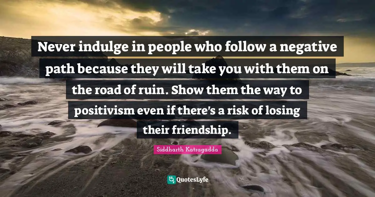 Indulge Quotes: "Never indulge in people who follow a negative path because they will take you with them on the road of ruin. Show them the way to positivism even if there's a risk of losing their friendship."