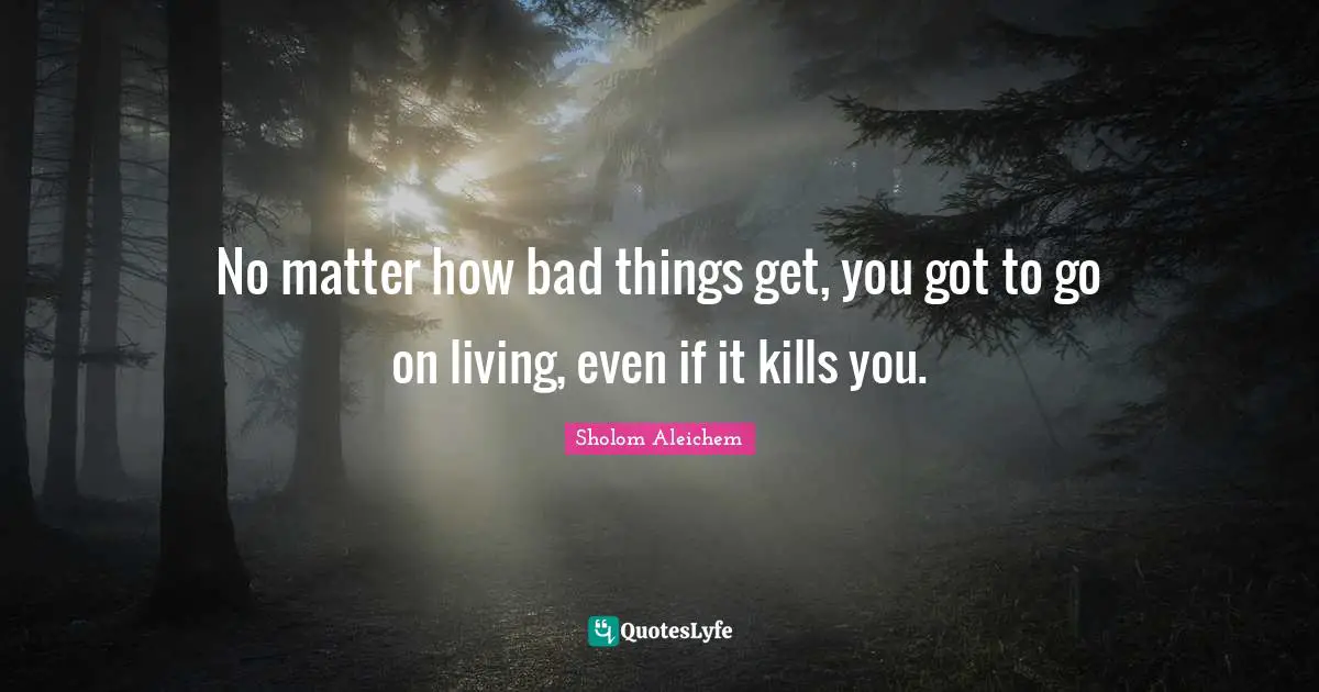 No matter how bad things get, you got to go on living, even if it kills you.