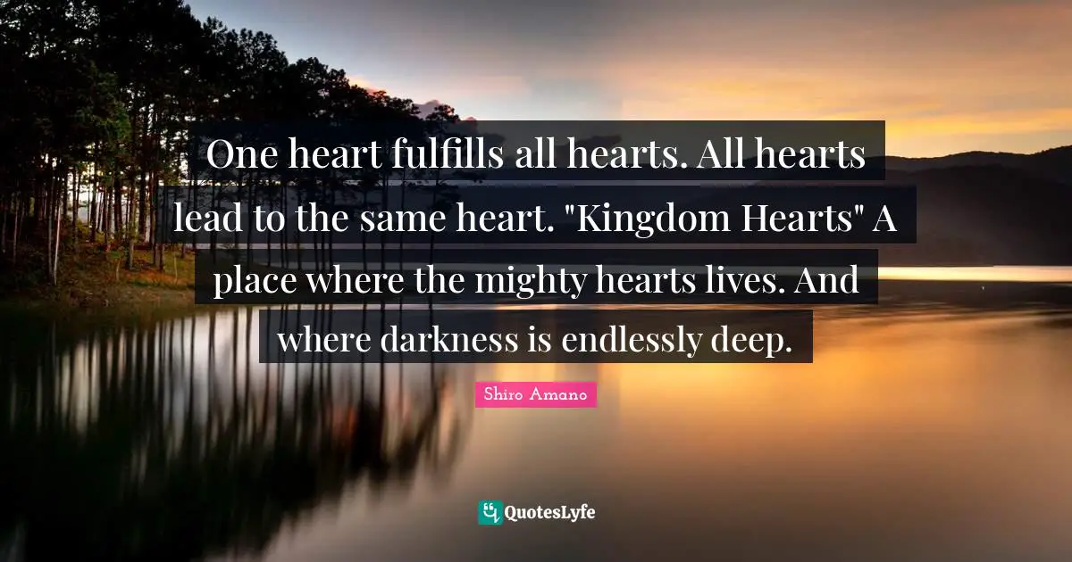 One heart fulfills all hearts. All hearts lead to the same heart. "Kingdom Hearts" A place where the mighty hearts lives. And where darkness is endlessly deep.