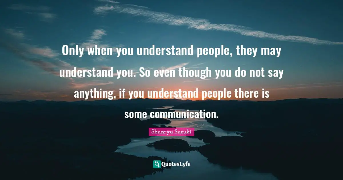 Only when you understand people, they may understand you. So even though you do not say anything, if you understand people there is some communication.