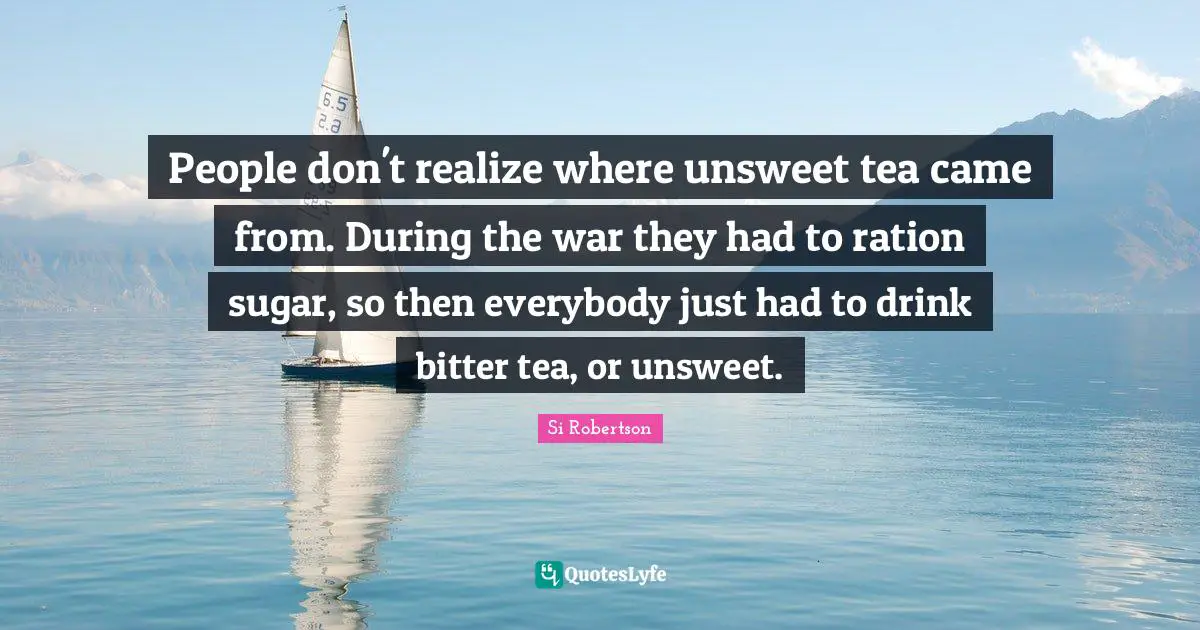 People don't realize where unsweet tea came from. During the war they had to ration sugar, so then everybody just had to drink bitter tea, or unsweet.