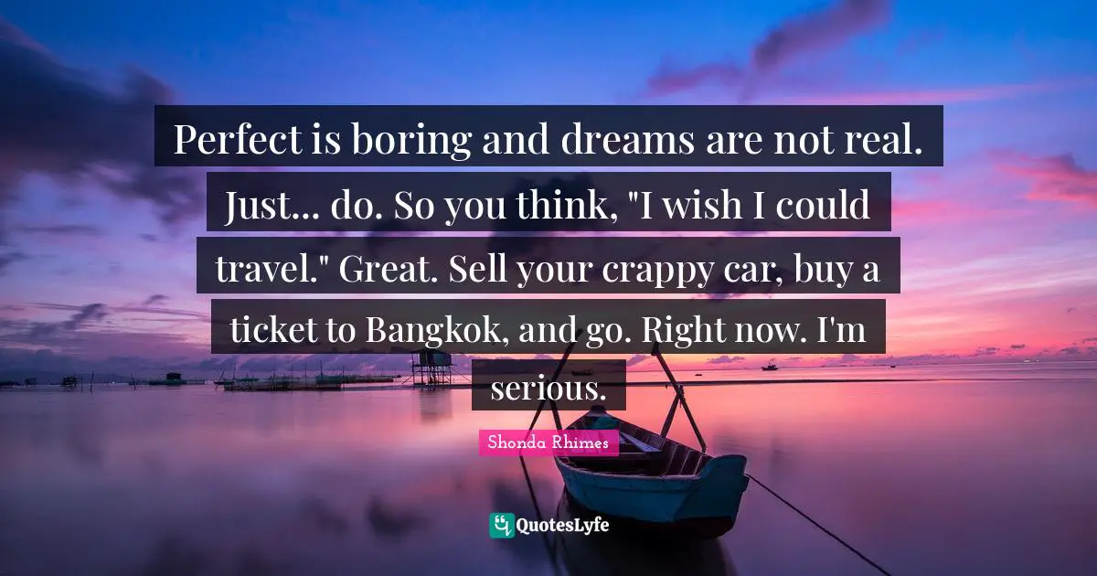 Perfect is boring and dreams are not real. Just... do. So you think, "I wish I could travel." Great. Sell your crappy car, buy a ticket to Bangkok, and go. Right now. I'm serious.