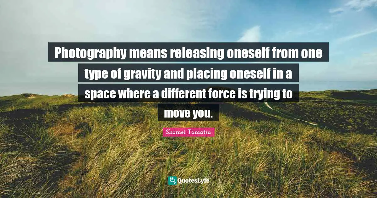 Photography means releasing oneself from one type of gravity and placing oneself in a space where a different force is trying to move you.