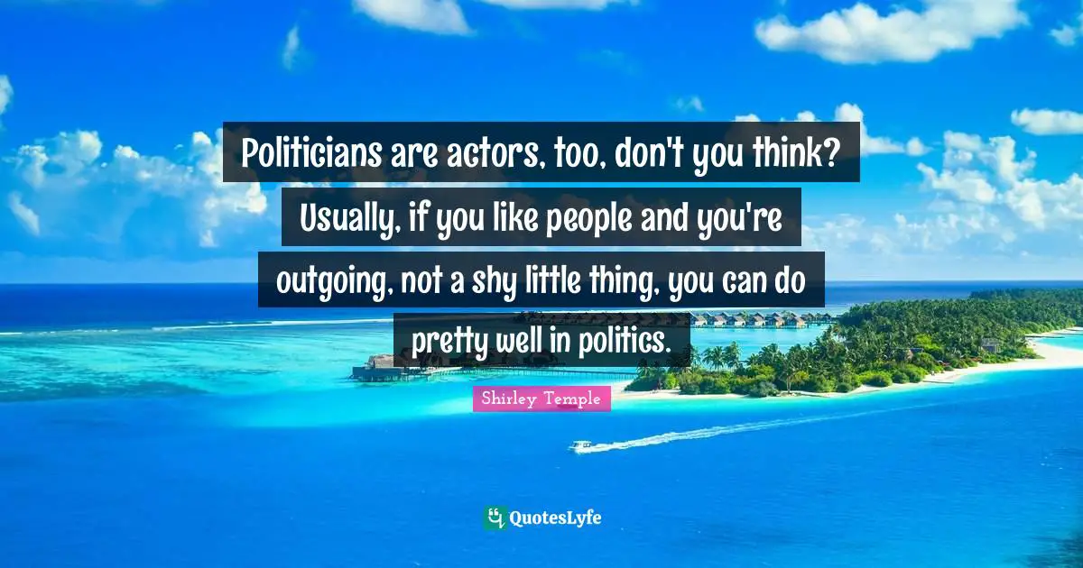 Politicians are actors, too, don't you think? Usually, if you like people and you're outgoing, not a shy little thing, you can do pretty well in politics.
