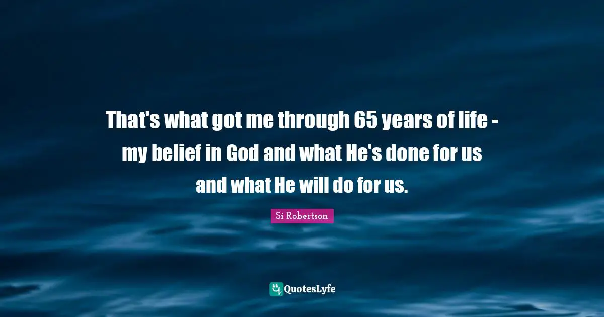 That's what got me through 65 years of life - my belief in God and what He's done for us and what He will do for us.