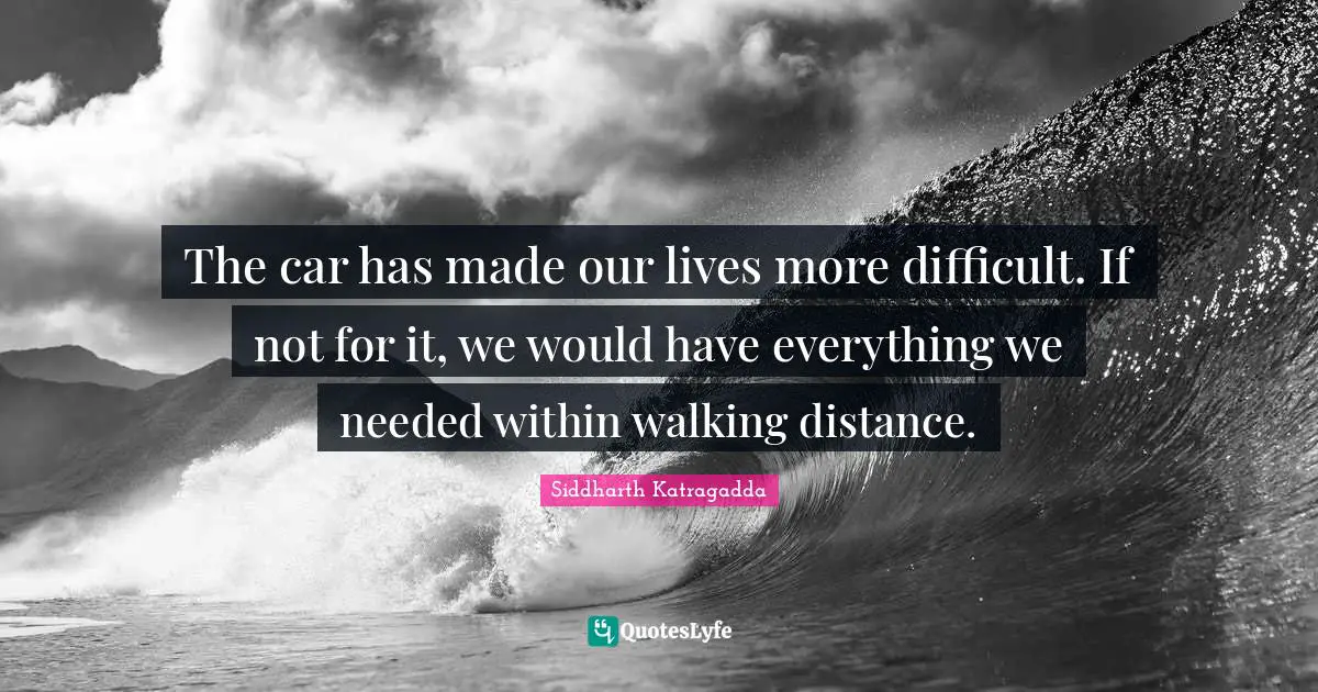 Siddharth Katragadda Quotes: "The car has made our lives more difficult. If not for it, we would have everything we needed within walking distance."