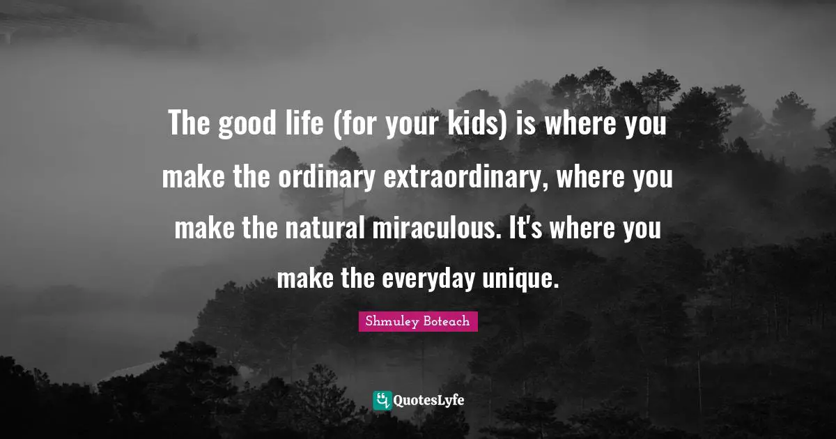 The good life (for your kids) is where you make the ordinary extraordinary, where you make the natural miraculous. It's where you make the everyday unique.