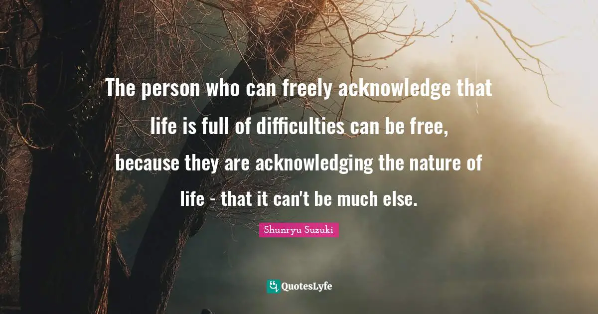 Shunryu Suzuki Quotes: "The person who can freely acknowledge that life is full of difficulties can be free, because they are acknowledging the nature of life - that it can't be much else."