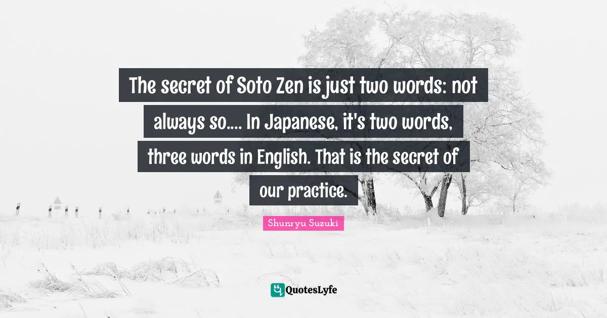 The secret of Soto Zen is just two words: not always so.... In Japanese, it's two words, three words in English. That is the secret of our practice.