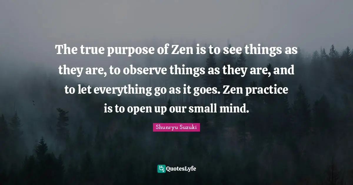 Shunryu Suzuki Quotes: "The true purpose of Zen is to see things as they are, to observe things as they are, and to let everything go as it goes. Zen practice is to open up our small mind."