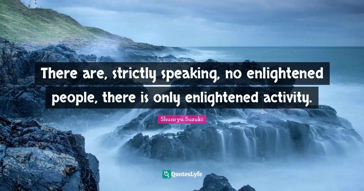 There are, strictly speaking, no enlightened people, there is only enlightened activity.