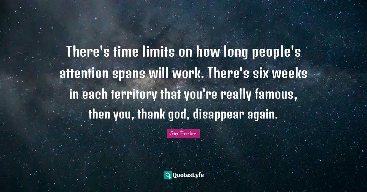 There's time limits on how long people's attention spans will work. There's six weeks in each territory that you're really famous, then you, thank god, disappear again.