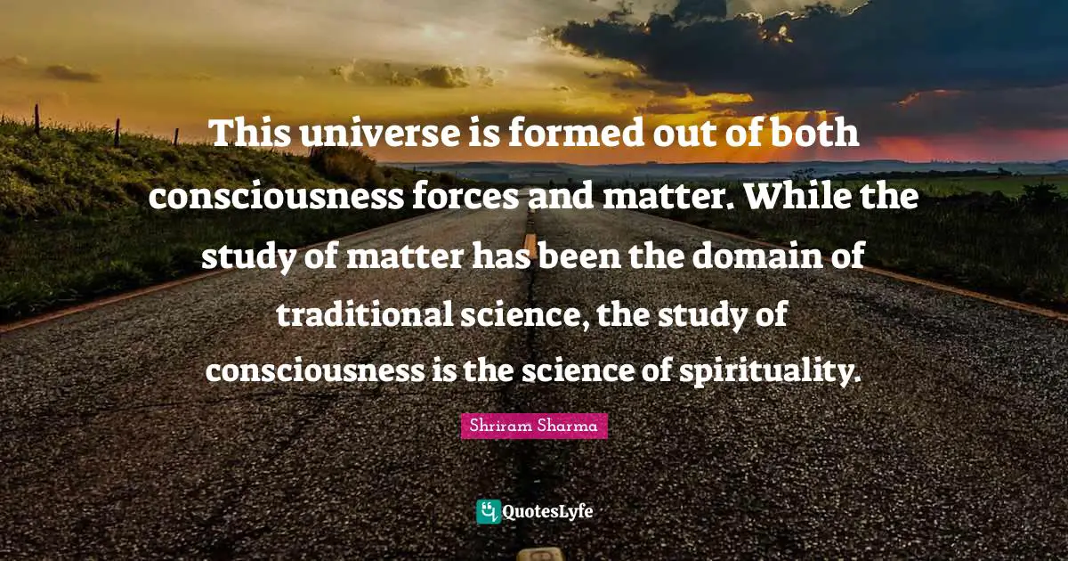 This universe is formed out of both consciousness forces and matter. While the study of matter has been the domain of traditional science, the study of consciousness is the science of spirituality.