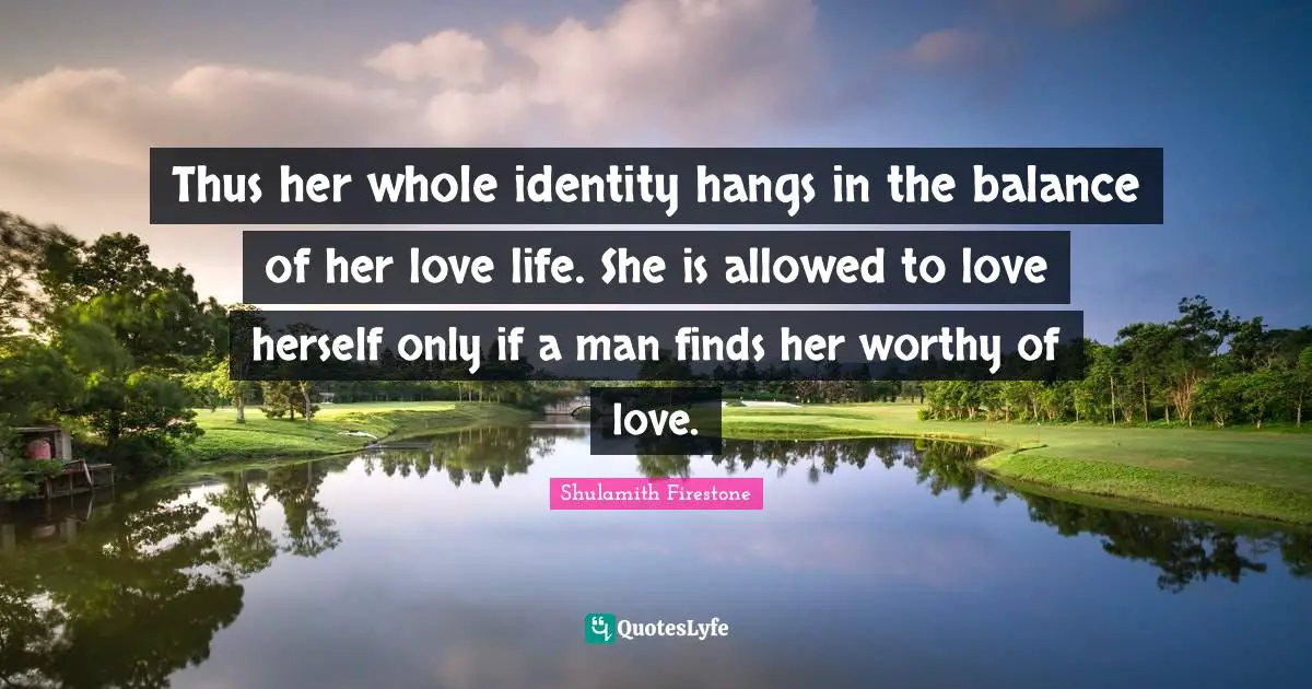 Thus her whole identity hangs in the balance of her love life. She is allowed to love herself only if a man finds her worthy of love.