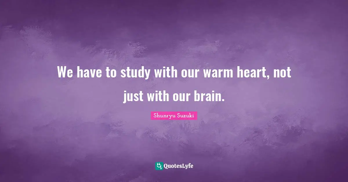 We have to study with our warm heart, not just with our brain.