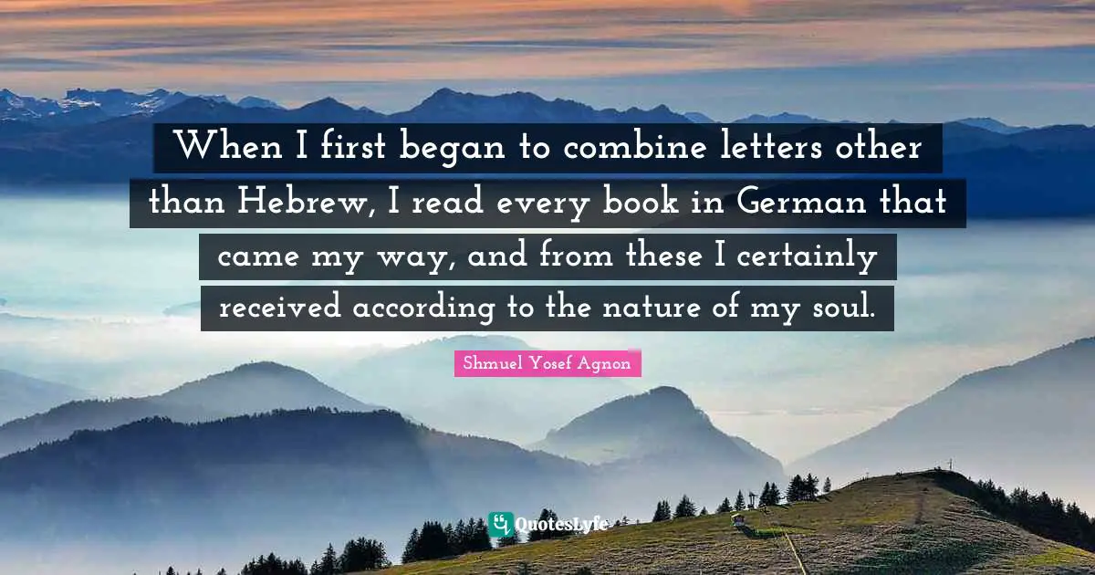 When I first began to combine letters other than Hebrew, I read every book in German that came my way, and from these I certainly received according to the nature of my soul.