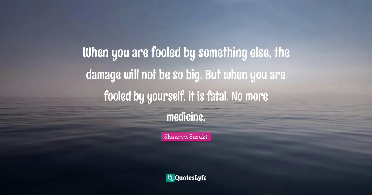 Shunryu Suzuki Quotes: "When you are fooled by something else, the damage will not be so big. But when you are fooled by yourself, it is fatal. No more medicine."