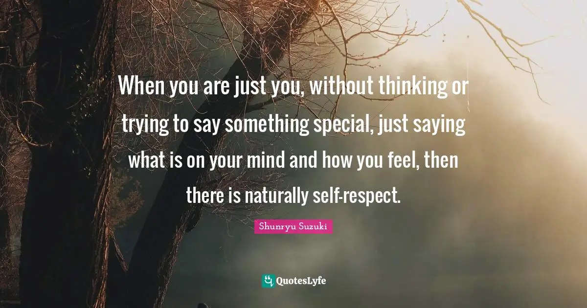 Shunryu Suzuki Quotes: "When you are just you, without thinking or trying to say something special, just saying what is on your mind and how you feel, then there is naturally self-respect."
