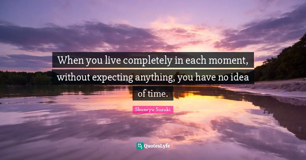 When you live completely in each moment, without expecting anything, you have no idea of time.