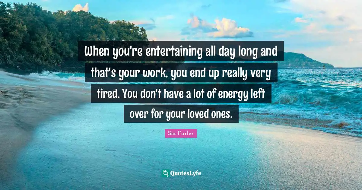 When you're entertaining all day long and that's your work, you end up really very tired. You don't have a lot of energy left over for your loved ones.