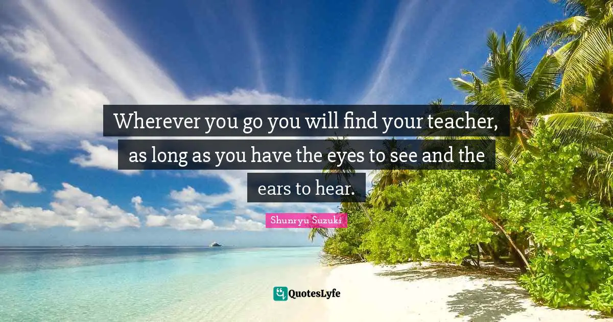 Wherever you go you will find your teacher, as long as you have the eyes to see and the ears to hear.
