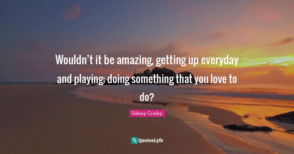 Wouldn’t it be amazing, getting up everyday and playing; doing something that you love to do?