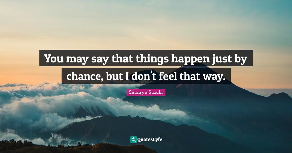 You may say that things happen just by chance, but I don't feel that way.