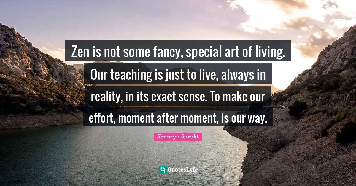 Shunryu Suzuki Quotes: "Zen is not some fancy, special art of living. Our teaching is just to live, always in reality, in its exact sense. To make our effort, moment after moment, is our way."