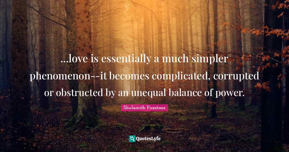 ...love is essentially a much simpler phenomenon--it becomes complicated, corrupted or obstructed by an unequal balance of power.