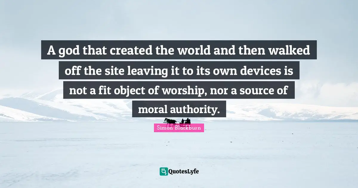 A god that created the world and then walked off the site leaving it to its own devices is not a fit object of worship, nor a source of moral authority.
