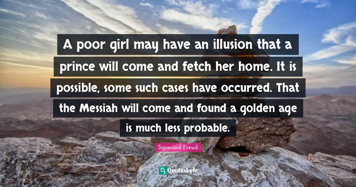Fetch Quotes: "A poor girl may have an illusion that a prince will come and fetch her home. It is possible, some such cases have occurred. That the Messiah will come and found a golden age is much less probable."