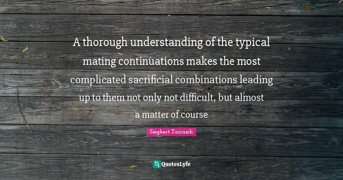 Tactics Quotes: "A thorough understanding of the typical mating continuations makes the most complicated sacrificial combinations leading up to them not only not difficult, but almost a matter of course"