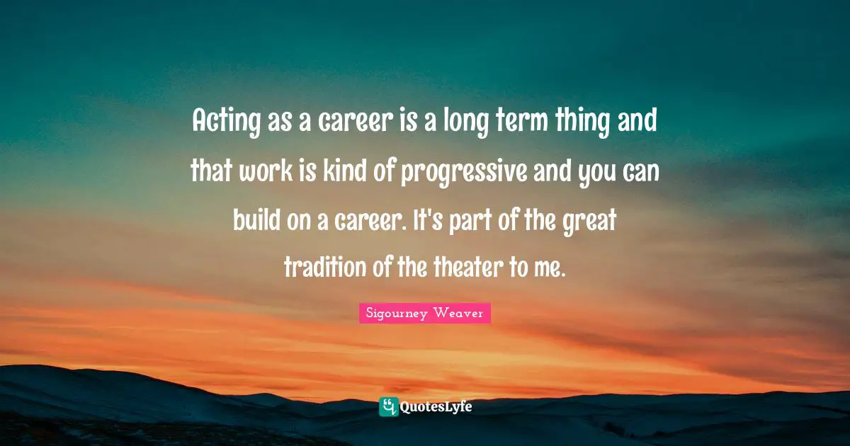 Acting as a career is a long term thing and that work is kind of progressive and you can build on a career. It's part of the great tradition of the theater to me.