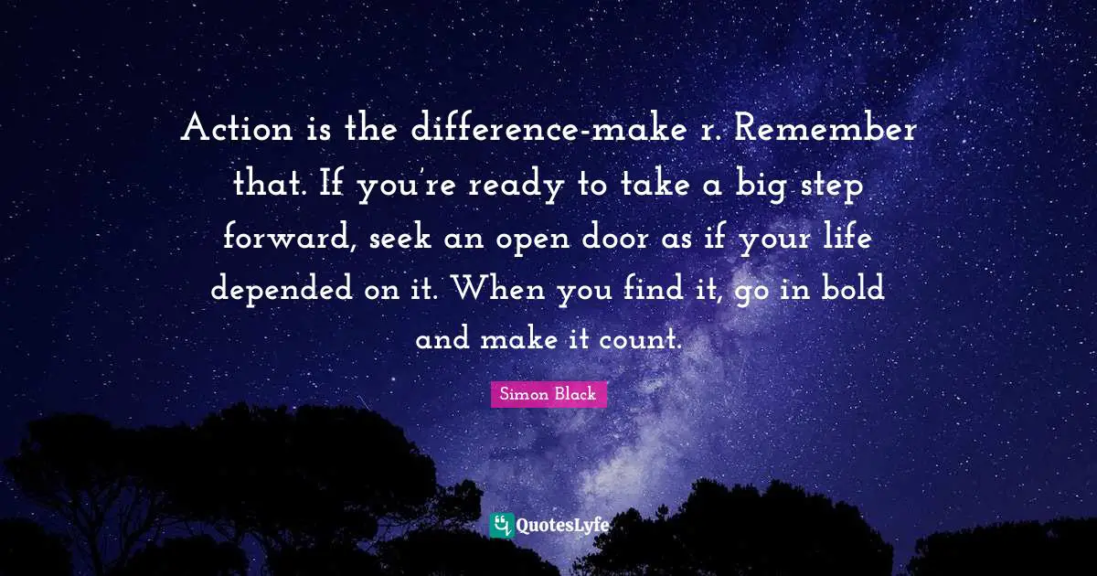Action is the difference-make r. Remember that. If you’re ready to take a big step forward, seek an open door as if your life depended on it. When you find it, go in bold and make it count.