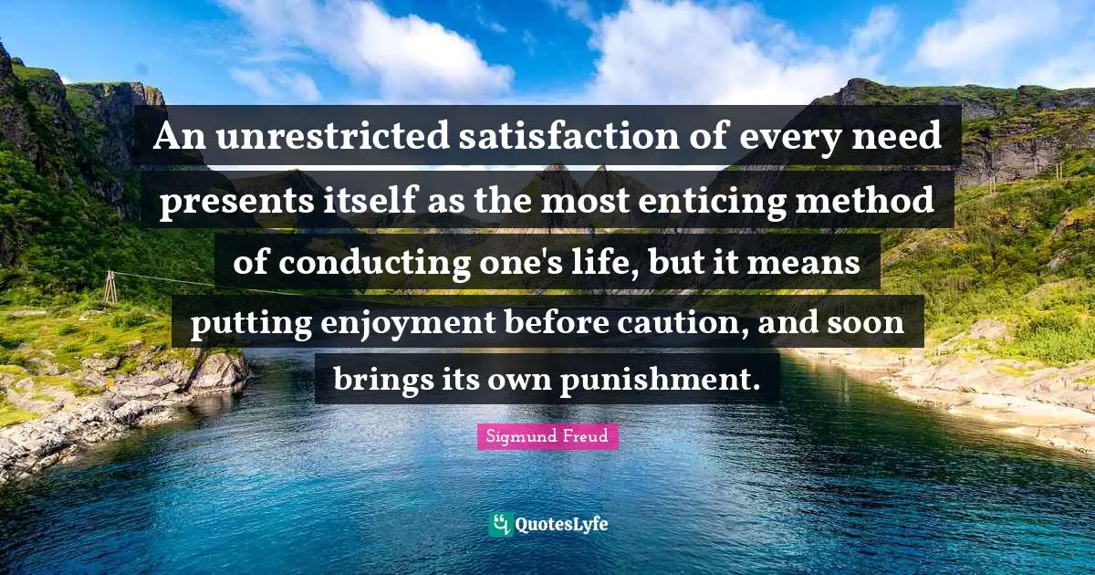 An unrestricted satisfaction of every need presents itself as the most enticing method of conducting one's life, but it means putting enjoyment before caution, and soon brings its own punishment.