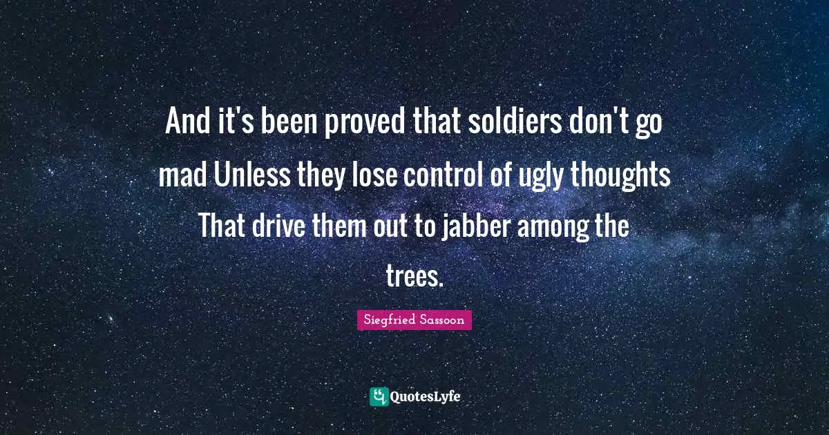Siegfried Sassoon Quotes: "And it's been proved that soldiers don't go mad Unless they lose control of ugly thoughts That drive them out to jabber among the trees."