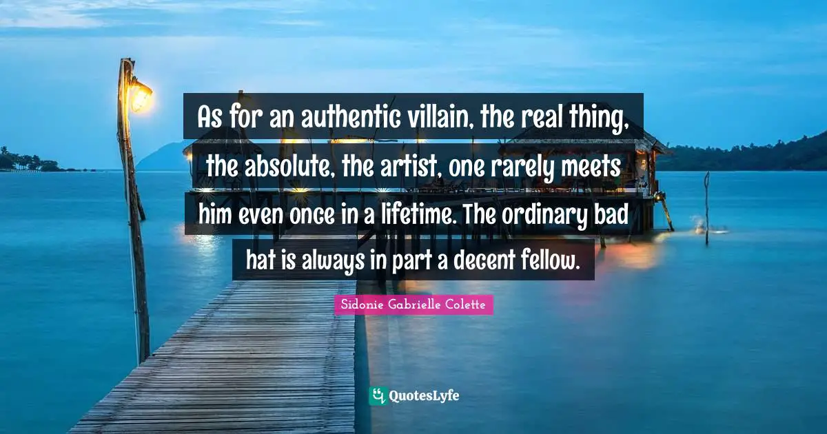 Sidonie Gabrielle Colette Quotes: "As for an authentic villain, the real thing, the absolute, the artist, one rarely meets him even once in a lifetime. The ordinary bad hat is always in part a decent fellow."