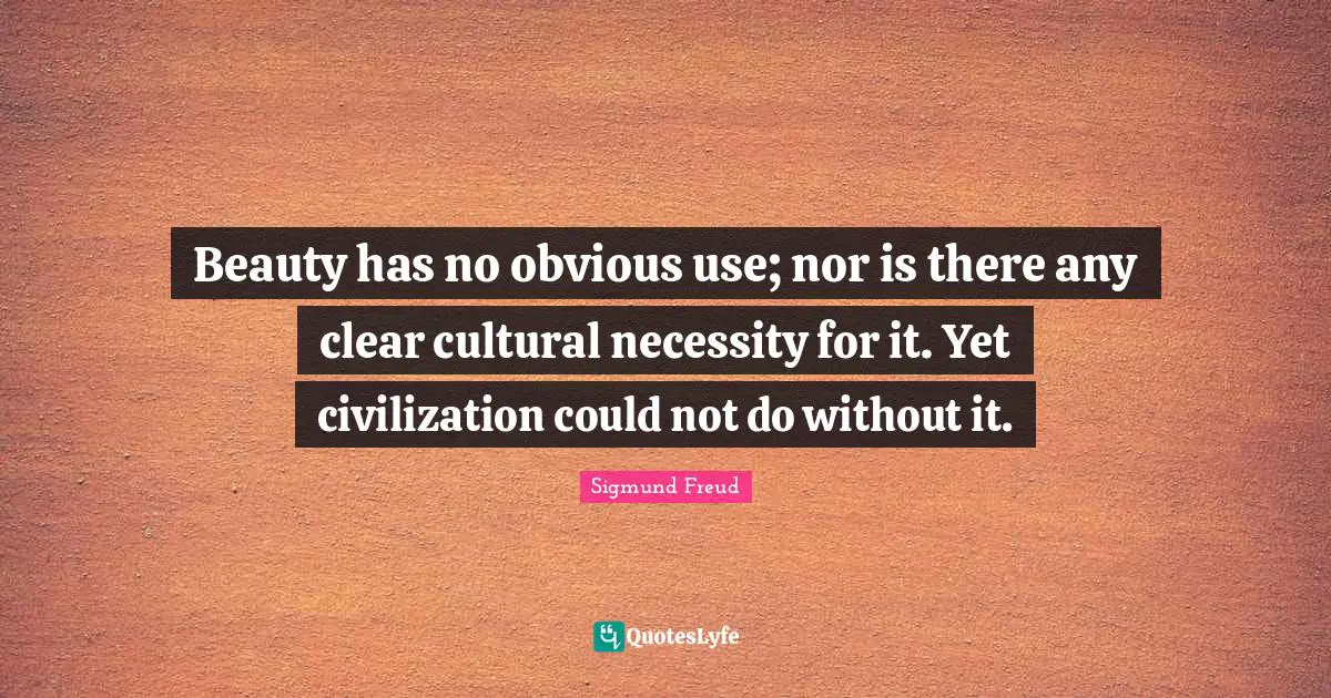 Beauty has no obvious use; nor is there any clear cultural necessity for it. Yet civilization could not do without it.