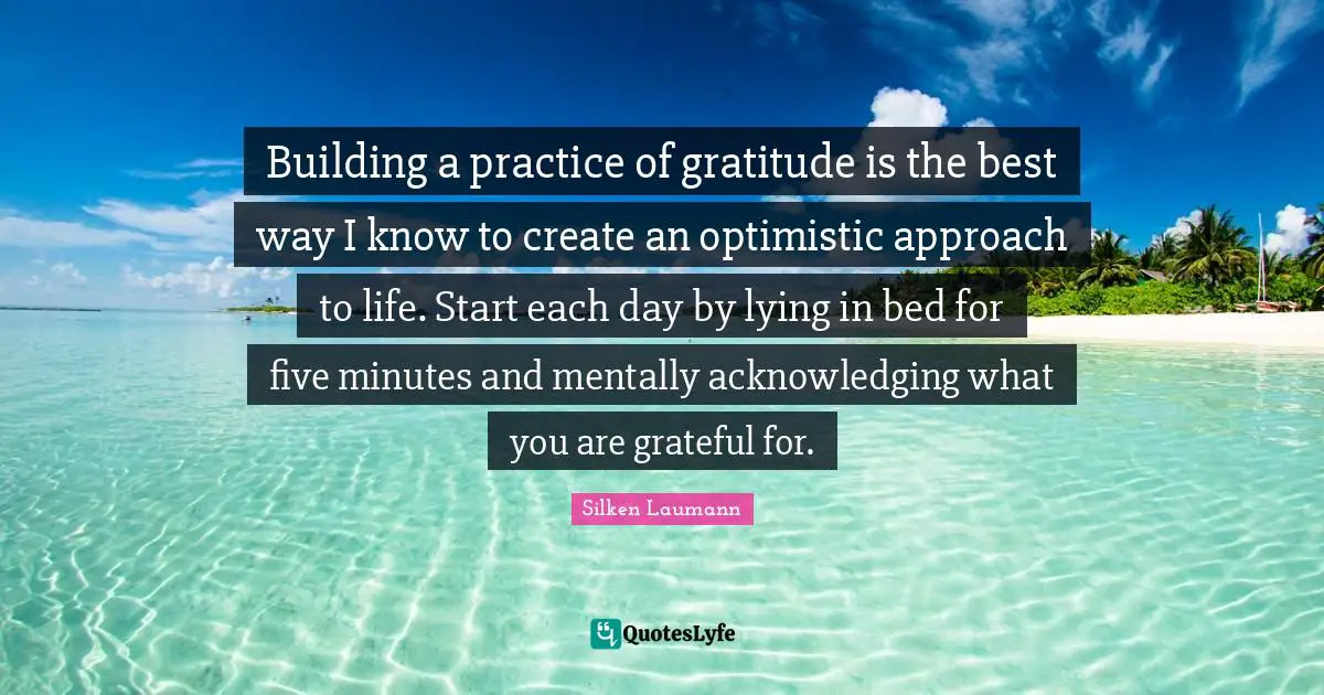 Silken Laumann Quotes: "Building a practice of gratitude is the best way I know to create an optimistic approach to life. Start each day by lying in bed for five minutes and mentally acknowledging what you are grateful for."