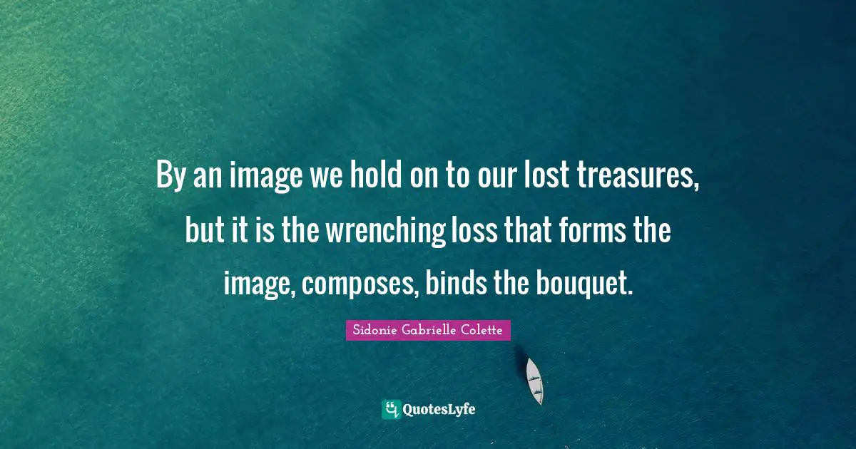 Sidonie Gabrielle Colette Quotes: "By an image we hold on to our lost treasures, but it is the wrenching loss that forms the image, composes, binds the bouquet."
