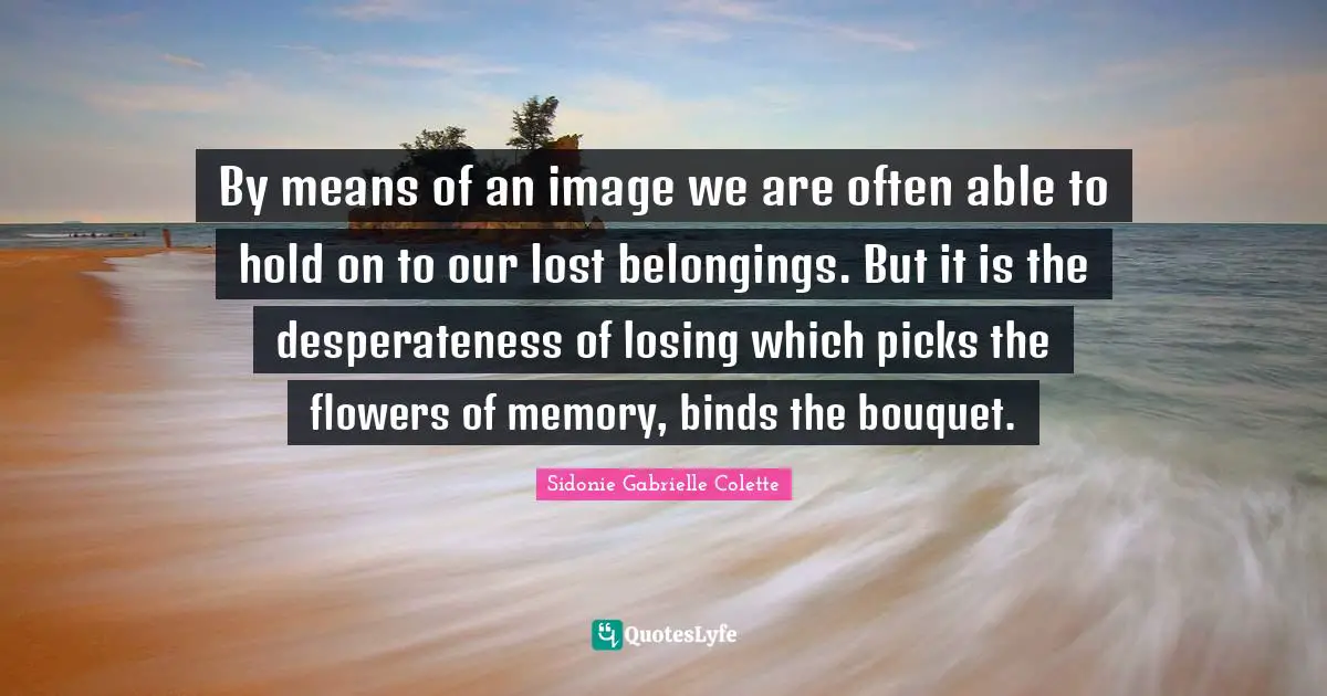 Sidonie Gabrielle Colette Quotes: "By means of an image we are often able to hold on to our lost belongings. But it is the desperateness of losing which picks the flowers of memory, binds the bouquet."
